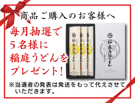 商品ご購入のお客さまの中から、毎月抽選で5名様に稲庭うどんをプレゼント！　※当選者の発表は発送をもって代えさせていただきます。